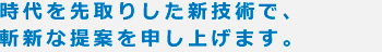 時代を先取りした新技術で、 斬新な提案を申し上げます。