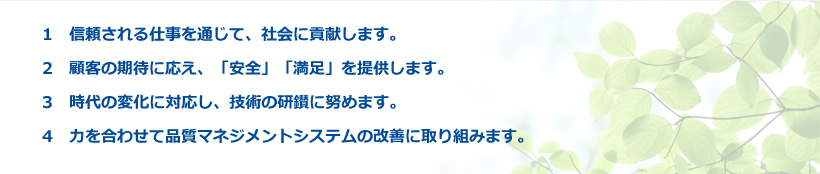 1　信頼される仕事を通じて、社会に貢献します。 2　顧客の期待に応え、「安全」「満足」を提供します。 3　時代の変化に対応し、技術の研鑚に努めます。4　力を合わせて品質マネジメントシステムの改善に取り組みます。