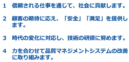1　信頼される仕事を通じて、社会に貢献します。 2　顧客の期待に応え、「安全」「満足」を提供します。 3　時代の変化に対応し、技術の研鑚に努めます。4　力を合わせて品質マネジメントシステムの改善に取り組みます。